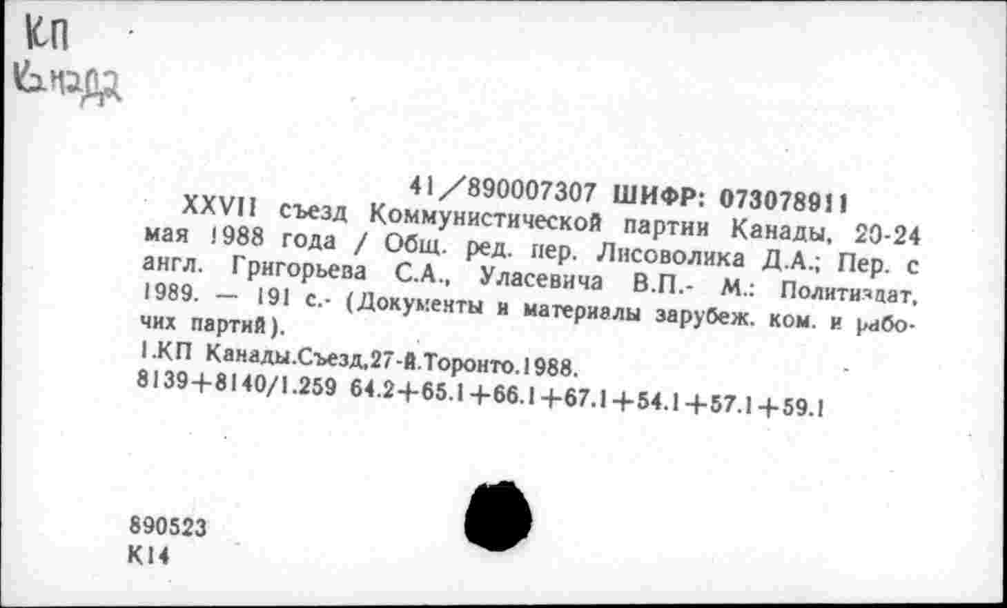 ﻿ко
41 /890007307 ШИФР: 073078911
XXVII съезд Коммунистической партии Канады, 20-24 мая !988 года / Общ. ред. пер. Лнсоволика Д.А.; Пер. с англ. Григорьева С.А., Уласевича В.П.- М.: Политиздат, 1989. — 191 с.- (Документы и материалы зарубеж. ком. и рабочих партий).
1.КП Канады.Съезд,27-Й.Торонто.1988.
8139+8140/1.259 64.2+65.1+66.1+67.1 +54.1 +57.1 + 59.1
890523 К14